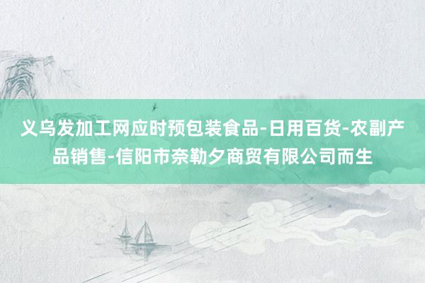 义乌发加工网应时预包装食品-日用百货-农副产品销售-信阳市奈勒夕商贸有限公司而生