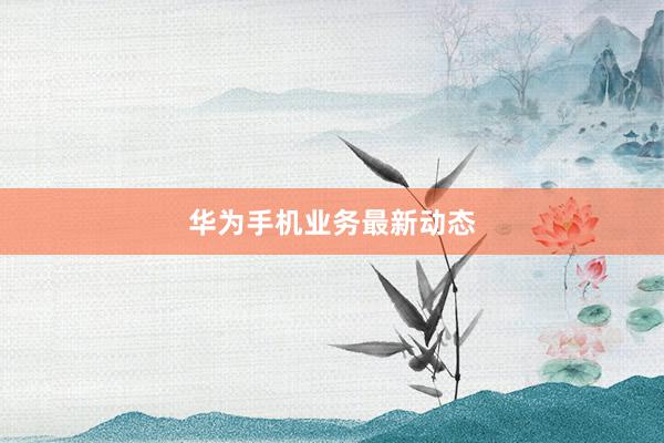 华为手机业务最新动态